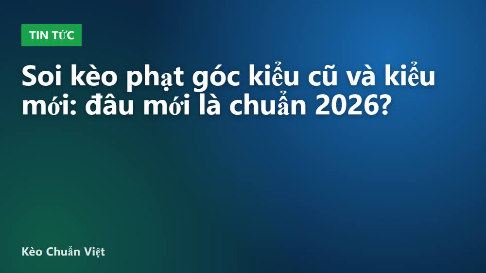 Soi kèo phạt góc kiểu cũ và kiểu mới: đâu mới là chuẩn 2026?