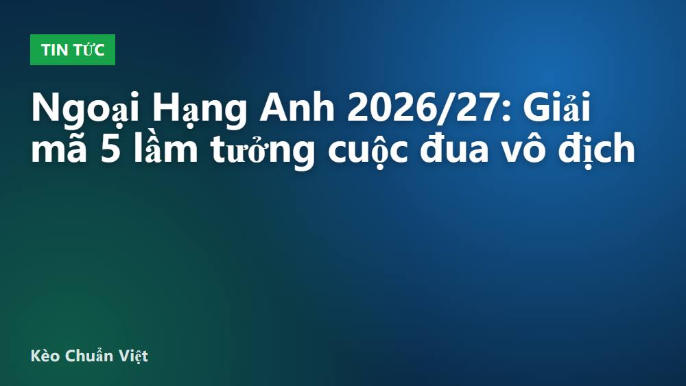 Ngoại Hạng Anh 2026/27: Giải mã 5 lầm tưởng cuộc đua vô địch