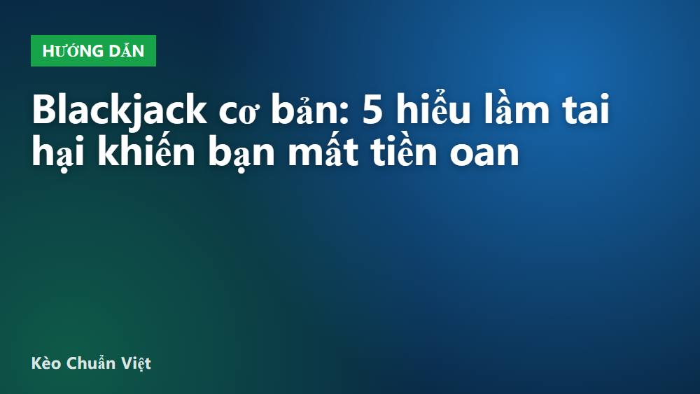 Blackjack cơ bản: 5 hiểu lầm tai hại khiến bạn mất tiền oan